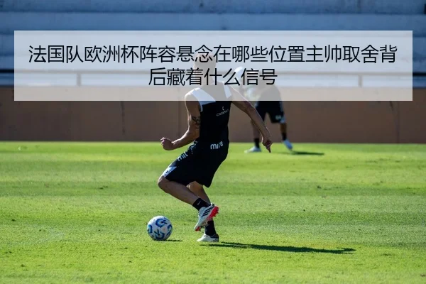 法国队欧洲杯阵容悬念在哪些位置主帅取舍背后藏着什么信号